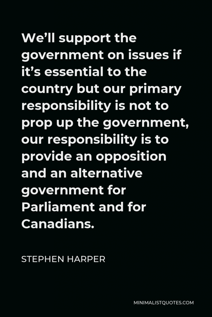 Stephen Harper Quote - We’ll support the government on issues if it’s essential to the country but our primary responsibility is not to prop up the government, our responsibility is to provide an opposition and an alternative government for Parliament and for Canadians.