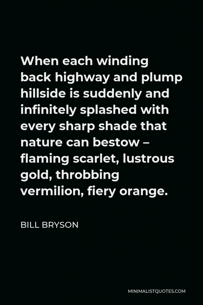 Bill Bryson Quote - When each winding back highway and plump hillside is suddenly and infinitely splashed with every sharp shade that nature can bestow – flaming scarlet, lustrous gold, throbbing vermilion, fiery orange.