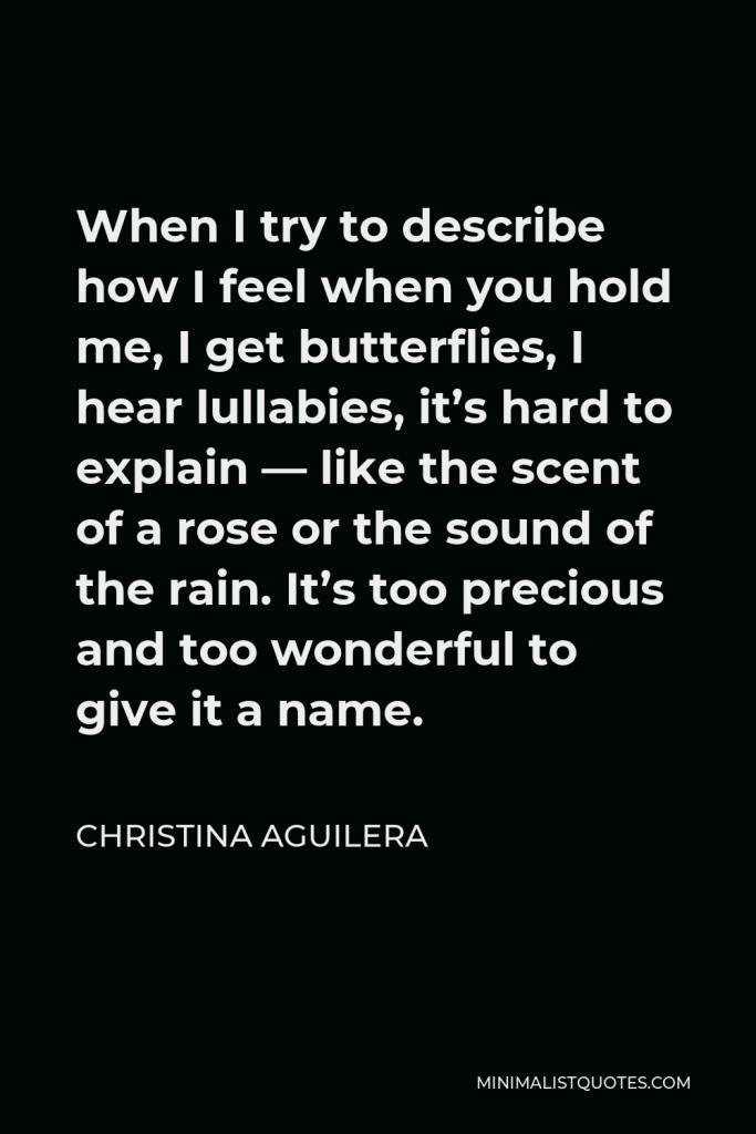Christina Aguilera Quote - When I try to describe how I feel when you hold me, I get butterflies, I hear lullabies, it’s hard to explain — like the scent of a rose or the sound of the rain. It’s too precious and too wonderful to give it a name.