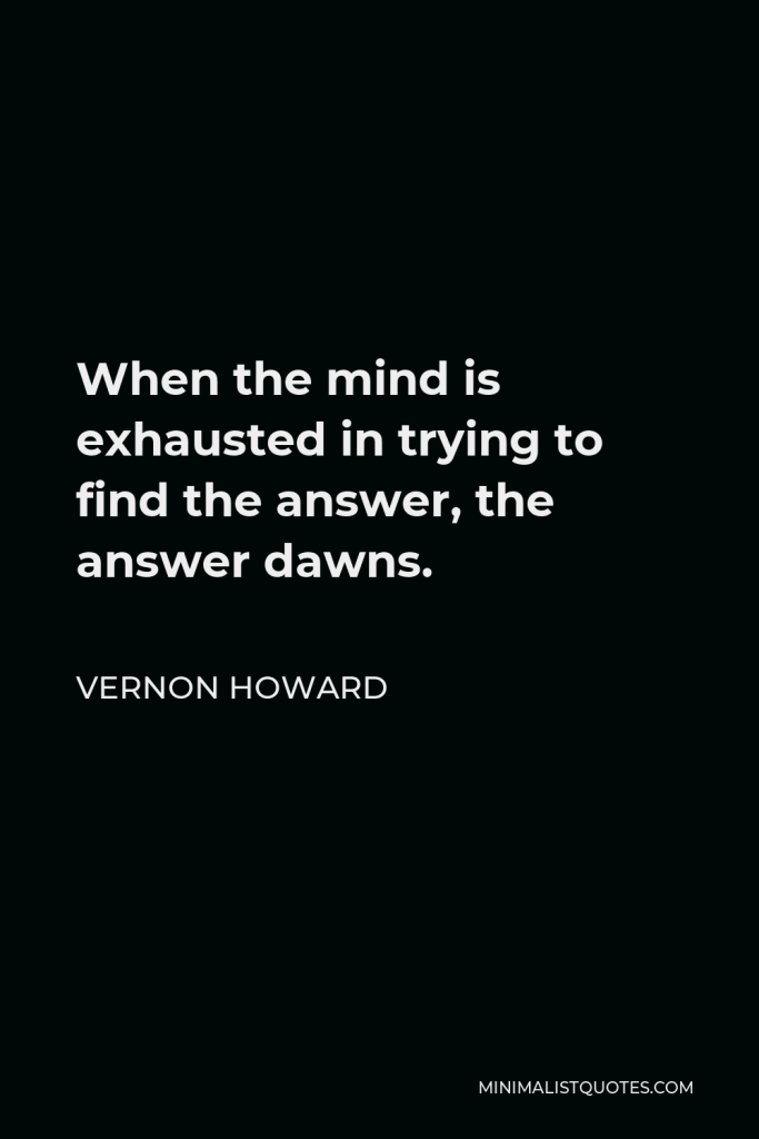 Vernon Howard Quote - When the mind is exhausted in trying to find the answer, the answer dawns.