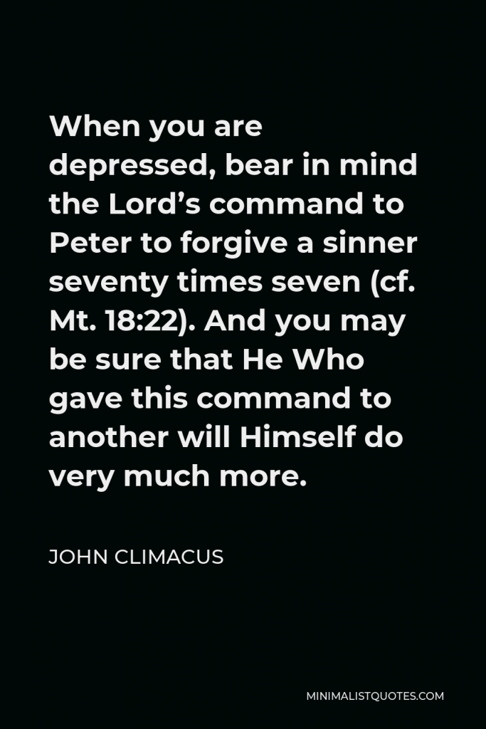John Climacus Quote - When you are depressed, bear in mind the Lord’s command to Peter to forgive a sinner seventy times seven (cf. Mt. 18:22). And you may be sure that He Who gave this command to another will Himself do very much more.