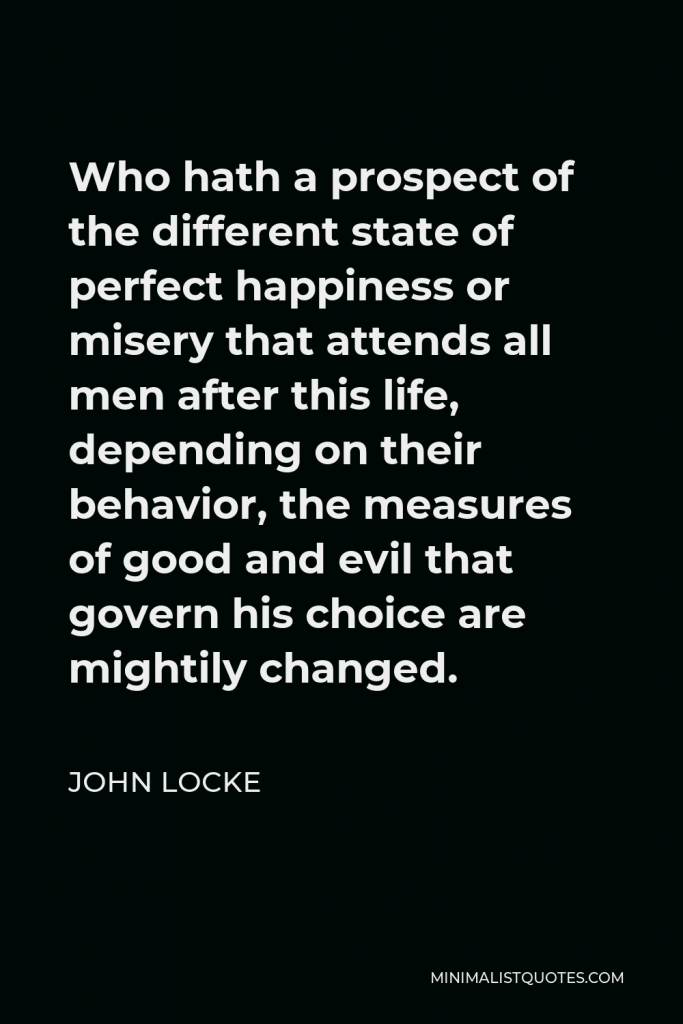John Locke Quote - Who hath a prospect of the different state of perfect happiness or misery that attends all men after this life, depending on their behavior, the measures of good and evil that govern his choice are mightily changed.