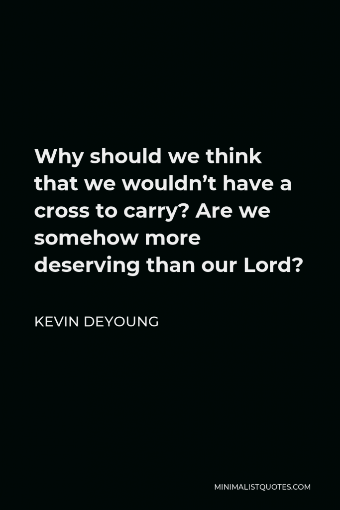 Kevin DeYoung Quote - Why should we think that we wouldn’t have a cross to carry? Are we somehow more deserving than our Lord?