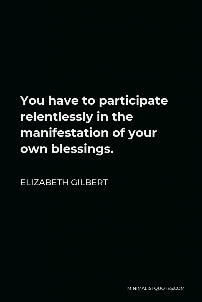 Elizabeth Gilbert Quote - You have to participate relentlessly in the manifestation of your own blessings.
