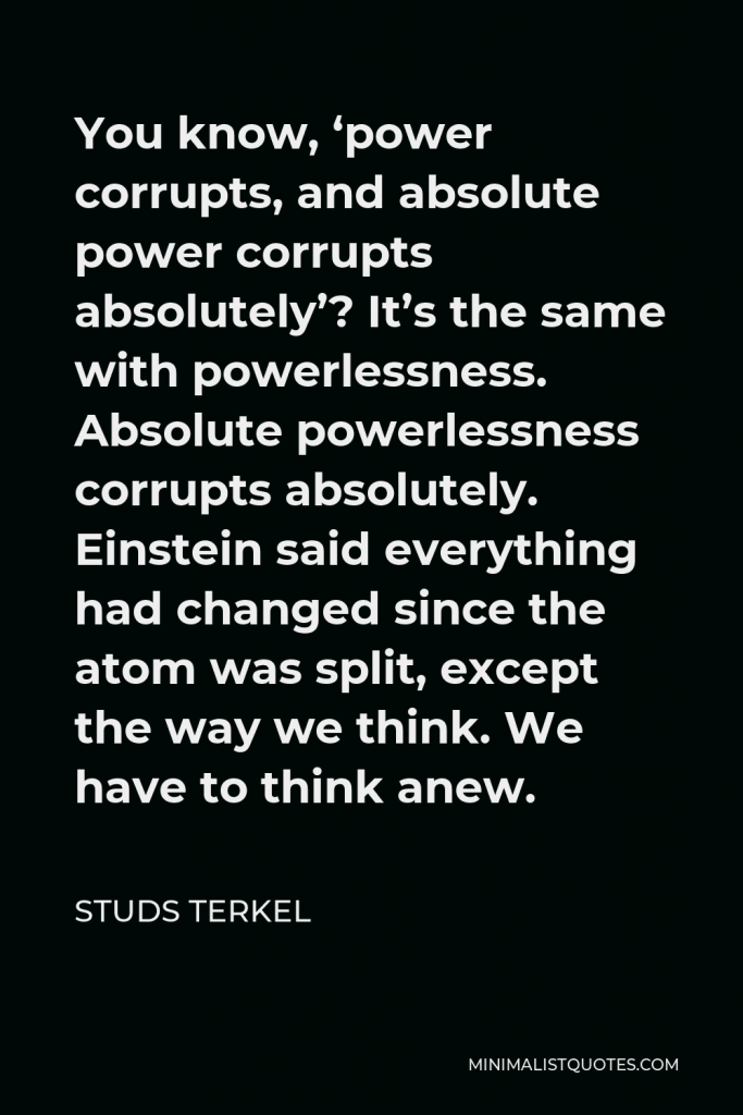 Studs Terkel Quote - You know, ‘power corrupts, and absolute power corrupts absolutely’? It’s the same with powerlessness. Absolute powerlessness corrupts absolutely. Einstein said everything had changed since the atom was split, except the way we think. We have to think anew.