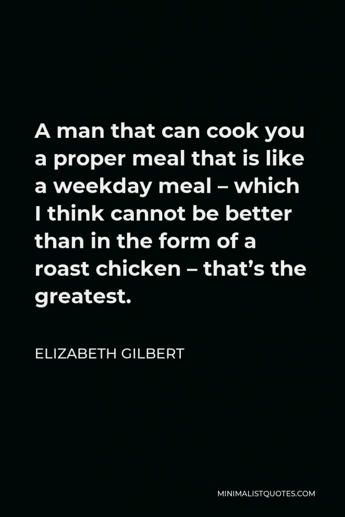 Elizabeth Gilbert Quote - A man that can cook you a proper meal that is like a weekday meal – which I think cannot be better than in the form of a roast chicken – that’s the greatest.