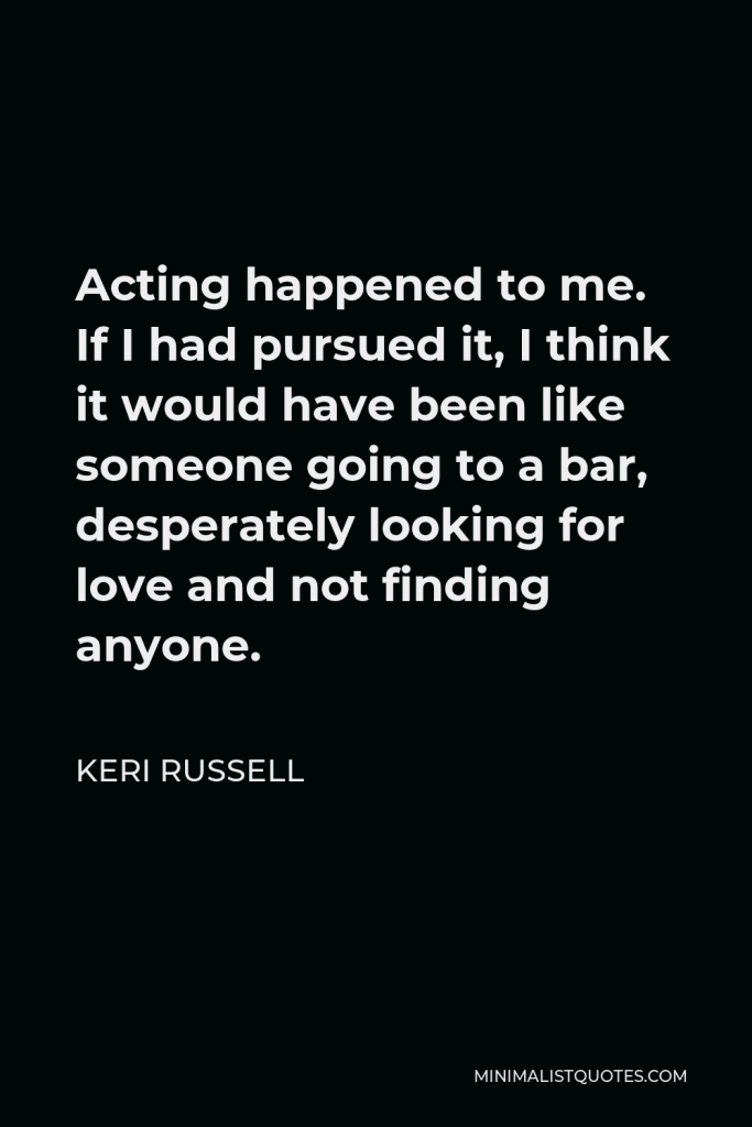 Keri Russell Quote - Acting happened to me. If I had pursued it, I think it would have been like someone going to a bar, desperately looking for love and not finding anyone.