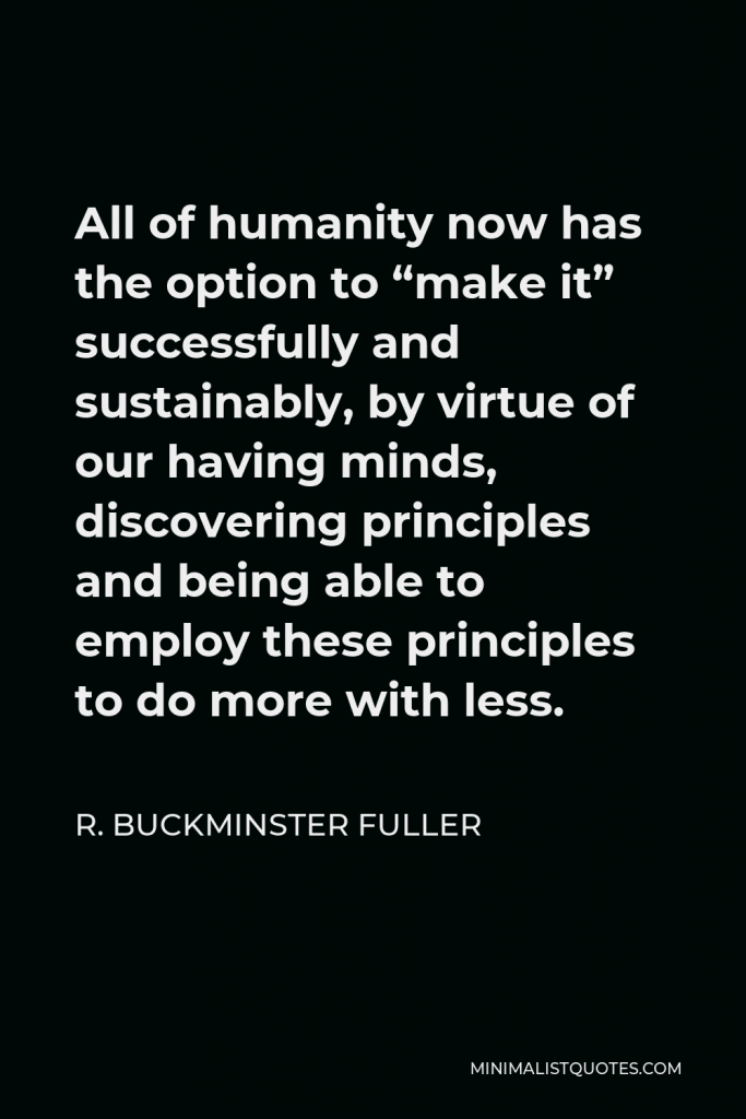R. Buckminster Fuller Quote - All of humanity now has the option to “make it” successfully and sustainably, by virtue of our having minds, discovering principles and being able to employ these principles to do more with less.