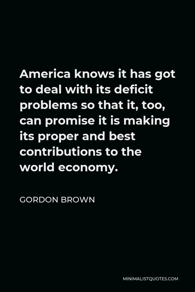 Gordon Brown Quote - America knows it has got to deal with its deficit problems so that it, too, can promise it is making its proper and best contributions to the world economy.