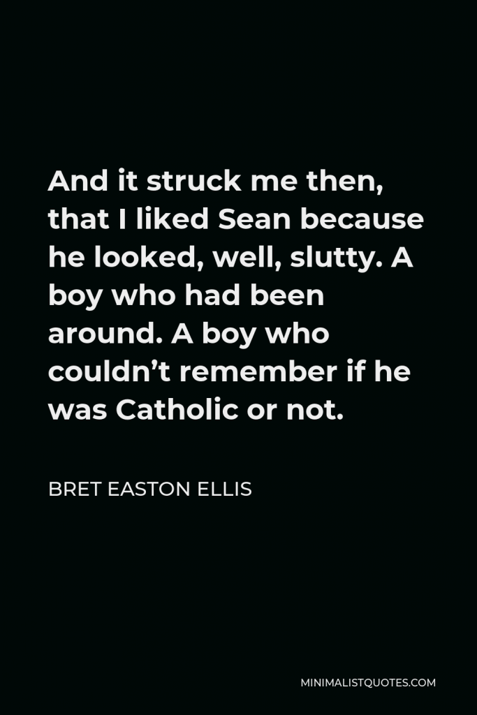 Bret Easton Ellis Quote - And it struck me then, that I liked Sean because he looked, well, slutty. A boy who had been around. A boy who couldn’t remember if he was Catholic or not.