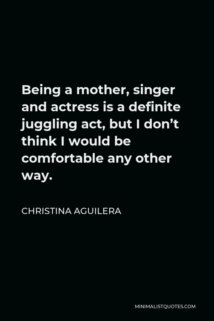 Christina Aguilera Quote - Being a mother, singer and actress is a definite juggling act, but I don’t think I would be comfortable any other way.