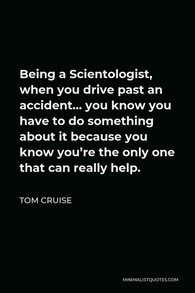 Tom Cruise Quote - Being a Scientologist, when you drive past an accident… you know you have to do something about it because you know you’re the only one that can really help.