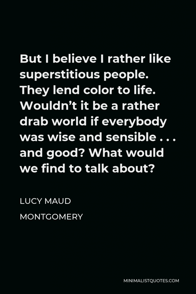 Lucy Maud Montgomery Quote - But I believe I rather like superstitious people. They lend color to life. Wouldn’t it be a rather drab world if everybody was wise and sensible . . . and good? What would we find to talk about?