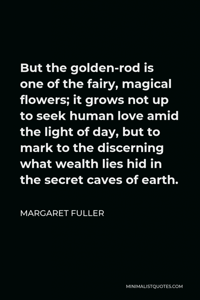 Margaret Fuller Quote - But the golden-rod is one of the fairy, magical flowers; it grows not up to seek human love amid the light of day, but to mark to the discerning what wealth lies hid in the secret caves of earth.