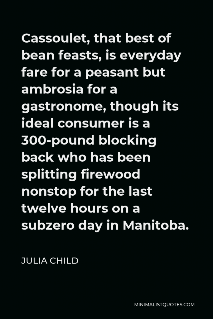 Julia Child Quote - Cassoulet, that best of bean feasts, is everyday fare for a peasant but ambrosia for a gastronome, though its ideal consumer is a 300-pound blocking back who has been splitting firewood nonstop for the last twelve hours on a subzero day in Manitoba.