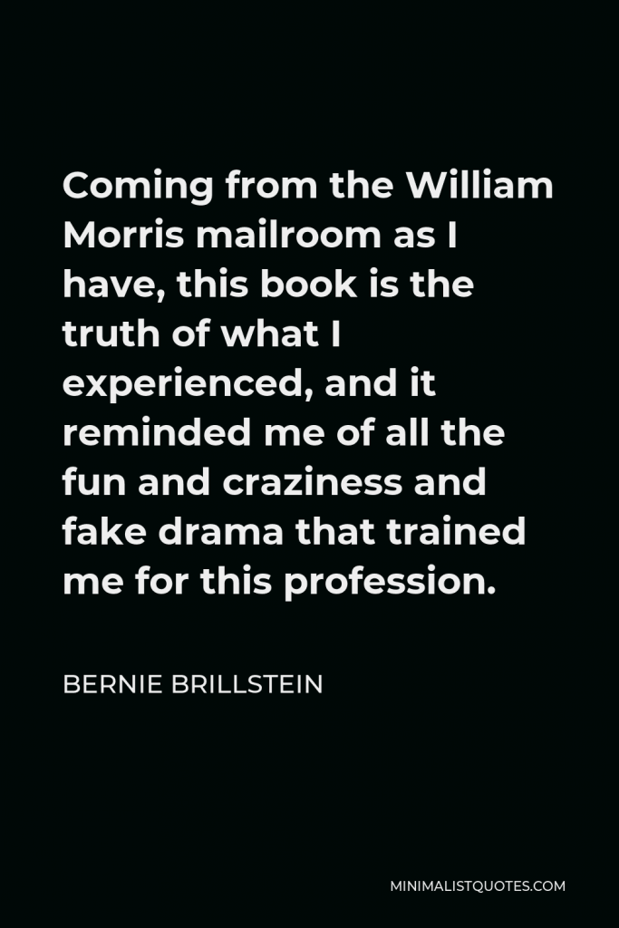 Bernie Brillstein Quote - Coming from the William Morris mailroom as I have, this book is the truth of what I experienced, and it reminded me of all the fun and craziness and fake drama that trained me for this profession.