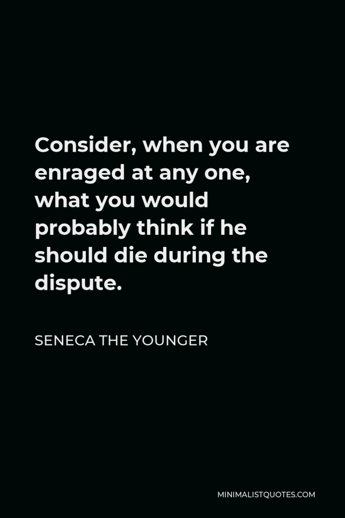 Seneca the Younger Quote - Consider, when you are enraged at any one, what you would probably think if he should die during the dispute.