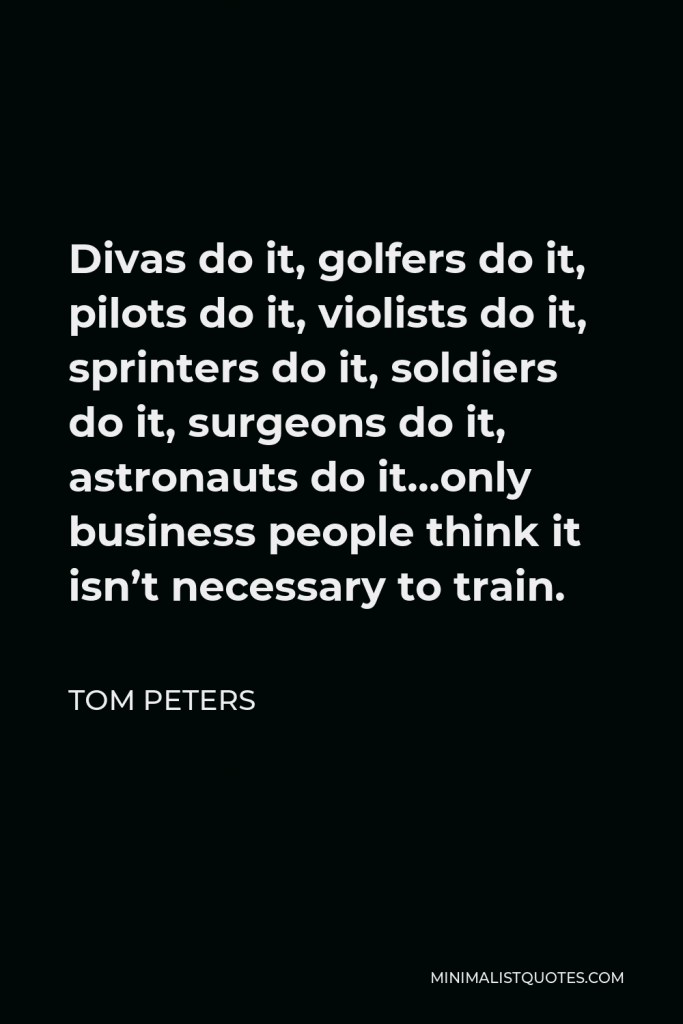 Tom Peters Quote - Divas do it, golfers do it, pilots do it, violists do it, sprinters do it, soldiers do it, surgeons do it, astronauts do it…only business people think it isn’t necessary to train.