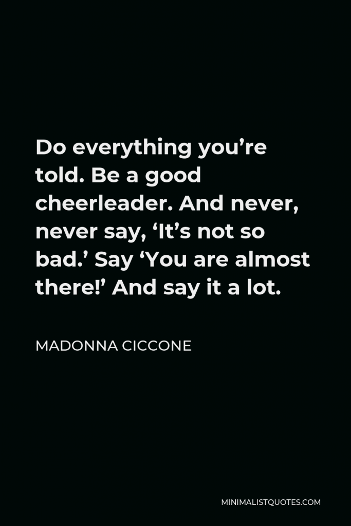 Madonna Ciccone Quote - Do everything you’re told. Be a good cheerleader. And never, never say, ‘It’s not so bad.’ Say ‘You are almost there!’ And say it a lot.