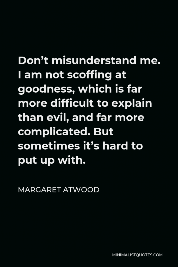 Margaret Atwood Quote - Don’t misunderstand me. I am not scoffing at goodness, which is far more difficult to explain than evil, and far more complicated. But sometimes it’s hard to put up with.