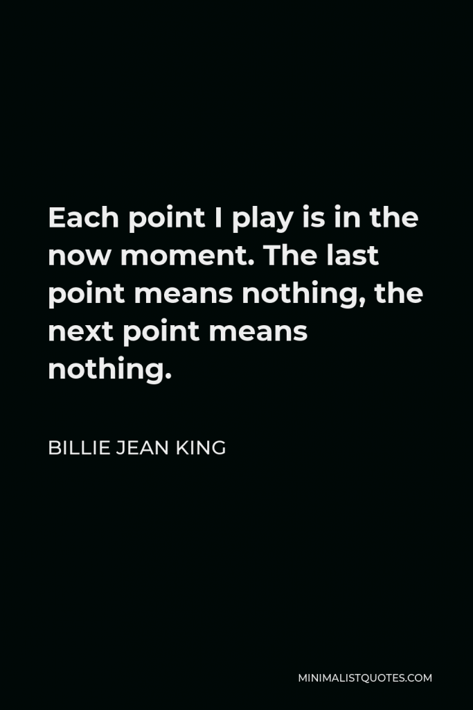 Billie Jean King Quote - Each point I play is in the now moment. The last point means nothing, the next point means nothing.