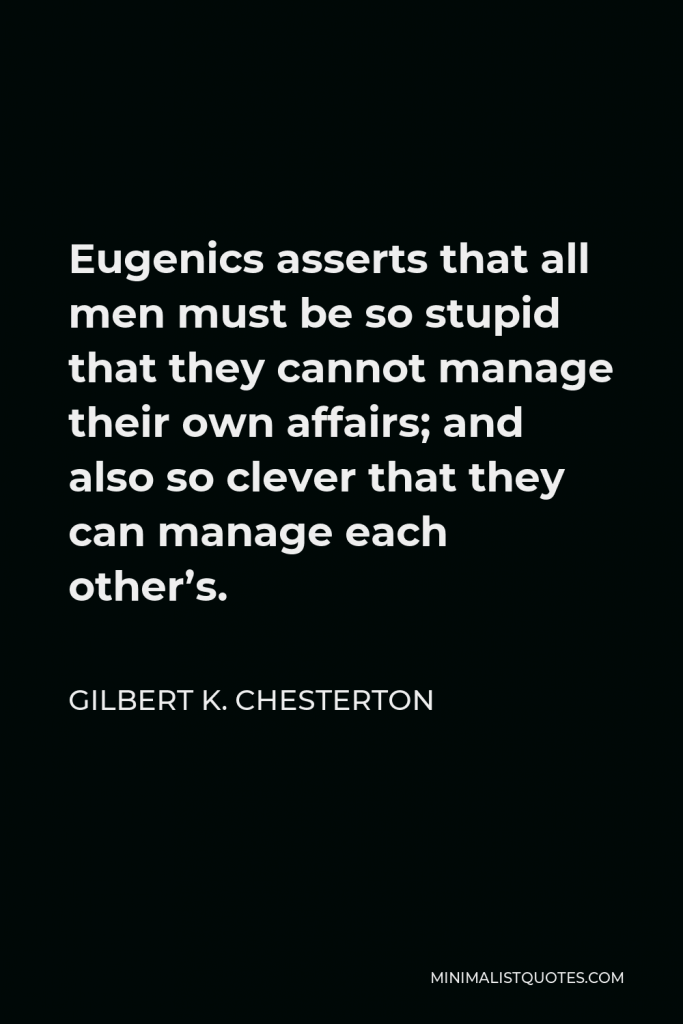 Gilbert K. Chesterton Quote - Eugenics asserts that all men must be so stupid that they cannot manage their own affairs; and also so clever that they can manage each other’s.