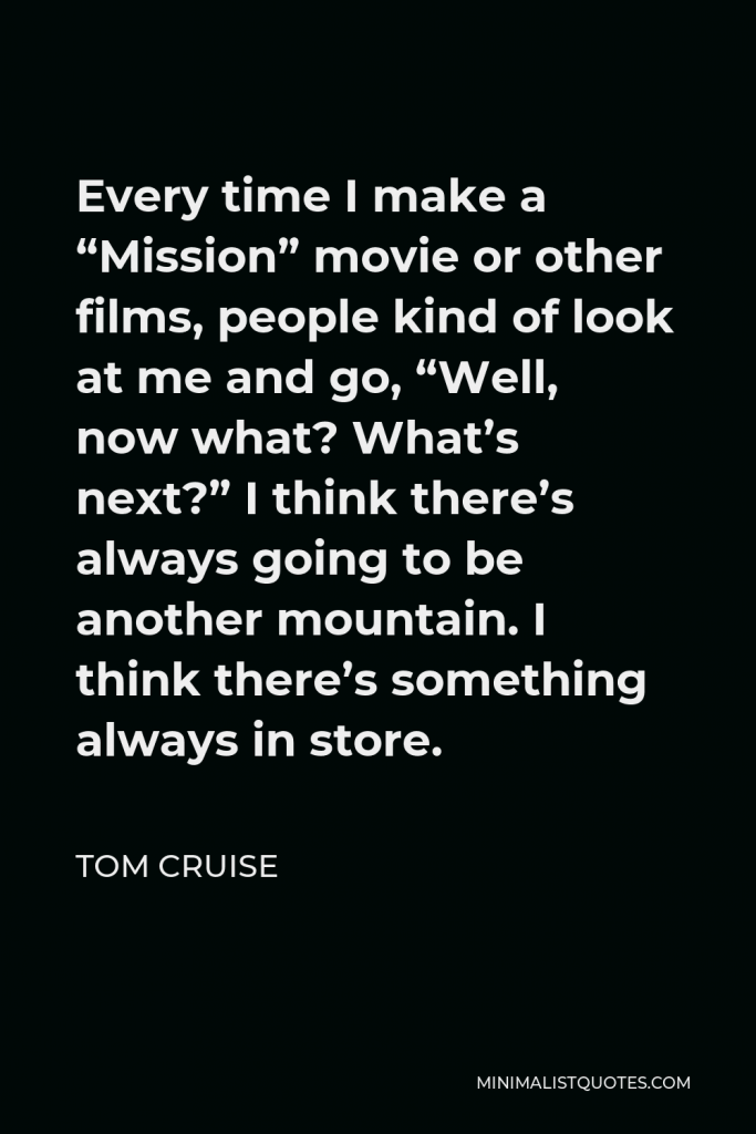 Tom Cruise Quote - Every time I make a “Mission” movie or other films, people kind of look at me and go, “Well, now what? What’s next?” I think there’s always going to be another mountain. I think there’s something always in store.
