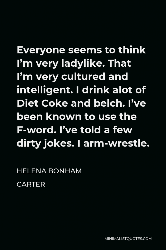 Helena Bonham Carter Quote - Everyone seems to think I’m very ladylike. That I’m very cultured and intelligent. I drink alot of Diet Coke and belch. I’ve been known to use the F-word. I’ve told a few dirty jokes. I arm-wrestle.