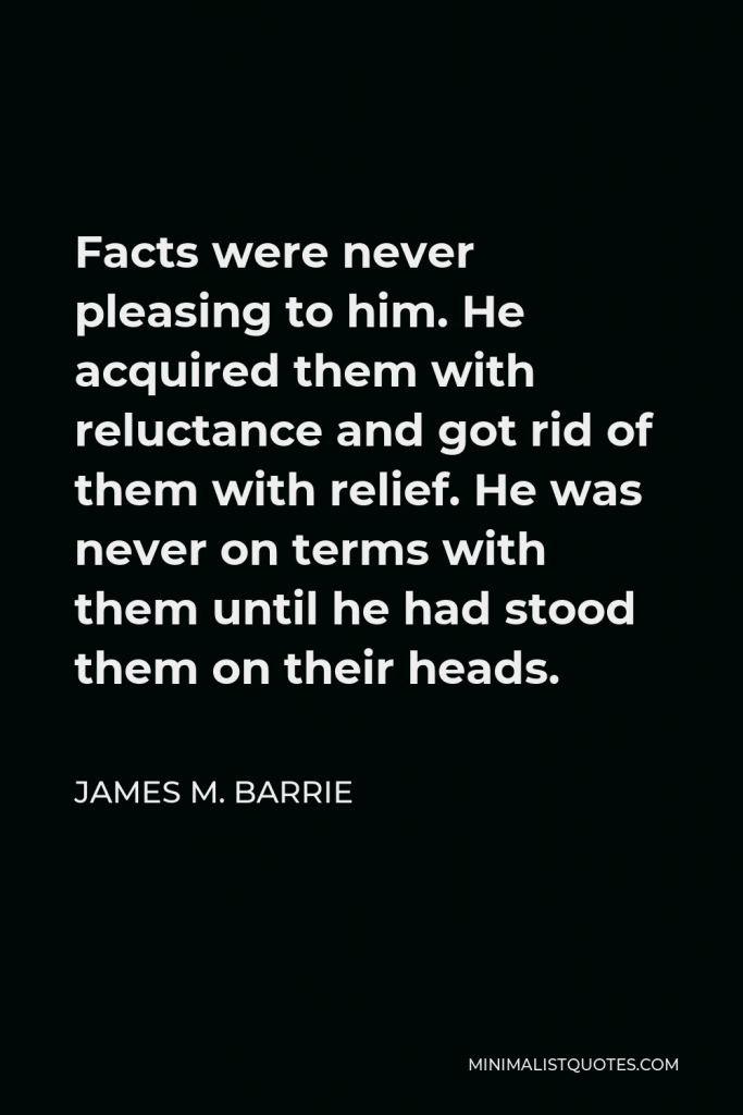 James M. Barrie Quote - Facts were never pleasing to him. He acquired them with reluctance and got rid of them with relief. He was never on terms with them until he had stood them on their heads.