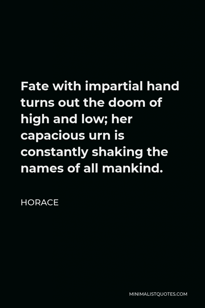 Horace Quote - Fate with impartial hand turns out the doom of high and low; her capacious urn is constantly shaking the names of all mankind.