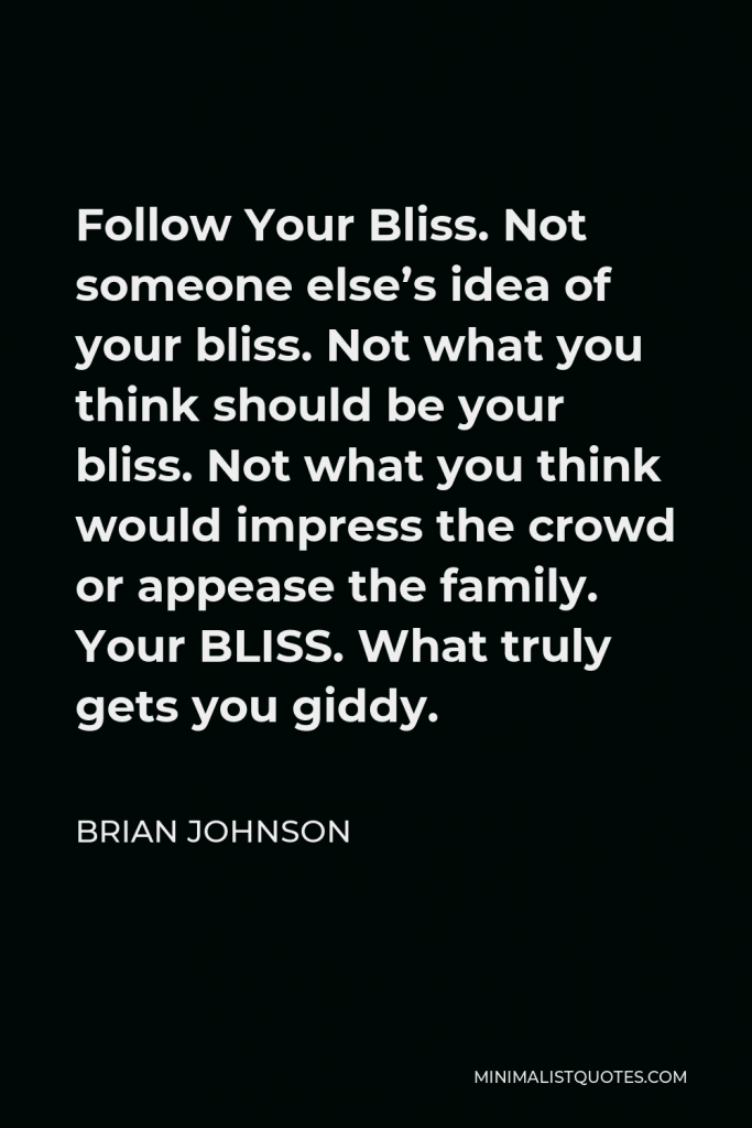 Brian Johnson Quote - Follow Your Bliss. Not someone else’s idea of your bliss. Not what you think should be your bliss. Not what you think would impress the crowd or appease the family. Your BLISS. What truly gets you giddy.