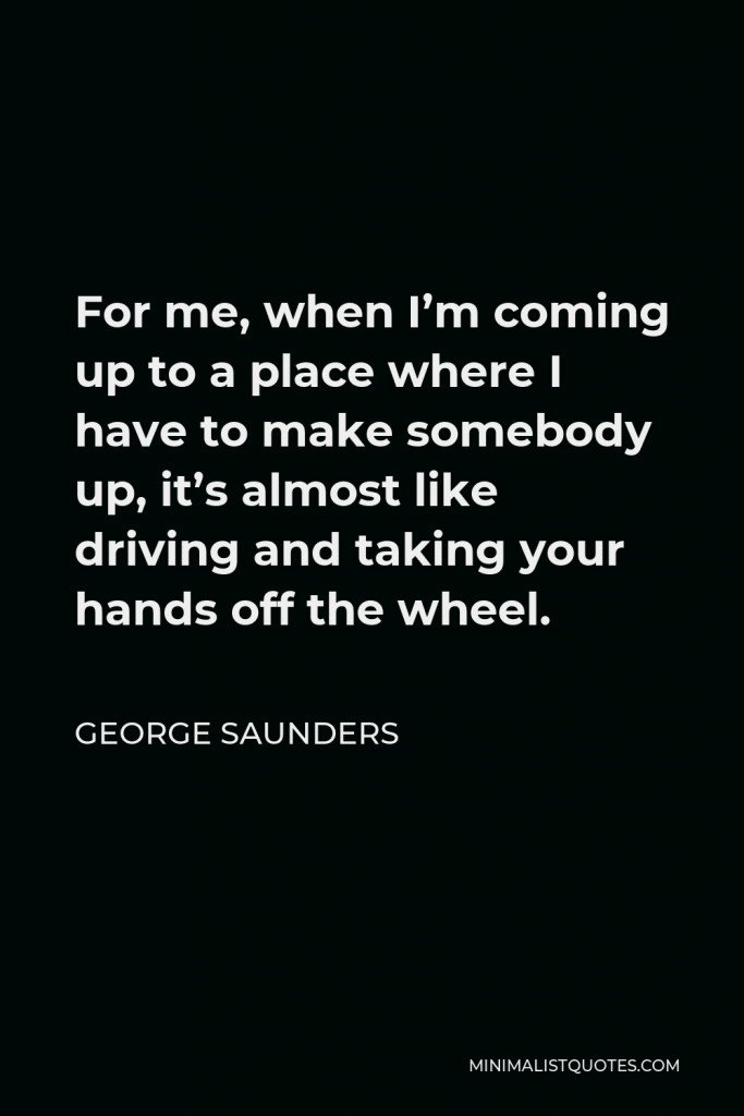 George Saunders Quote - For me, when I’m coming up to a place where I have to make somebody up, it’s almost like driving and taking your hands off the wheel.