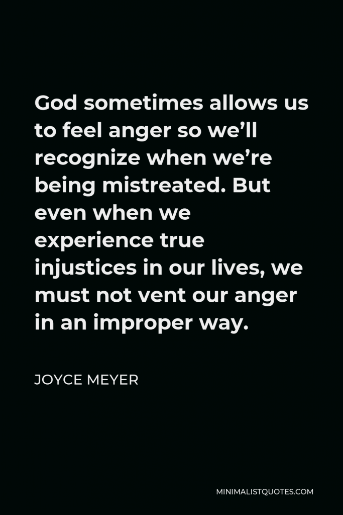 Joyce Meyer Quote - God sometimes allows us to feel anger so we’ll recognize when we’re being mistreated. But even when we experience true injustices in our lives, we must not vent our anger in an improper way.