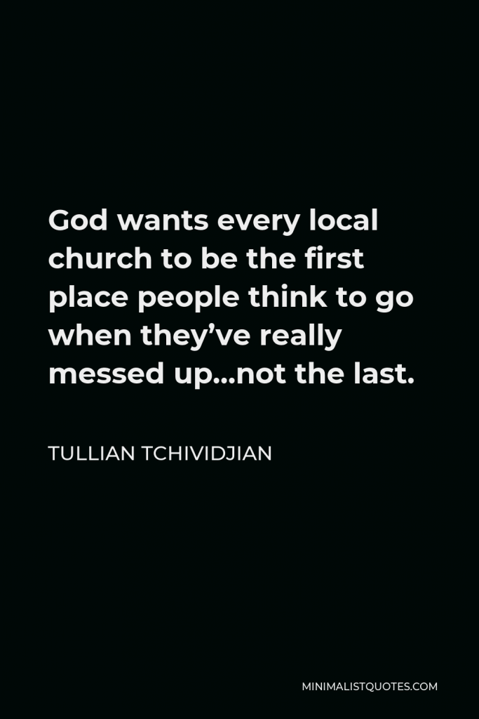 Tullian Tchividjian Quote - God wants every local church to be the first place people think to go when they’ve really messed up…not the last.