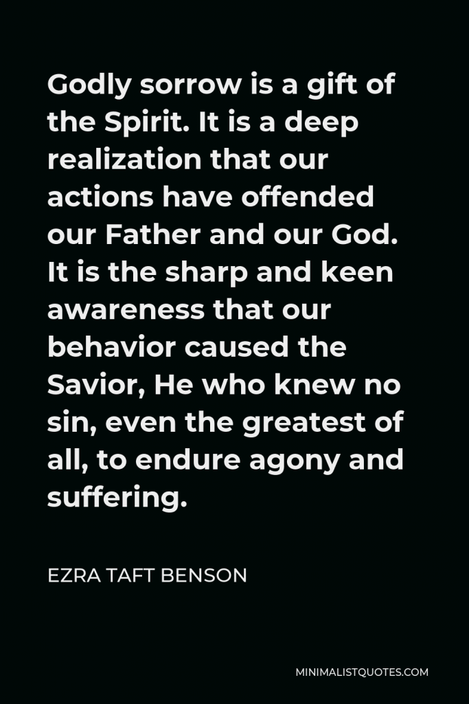 Ezra Taft Benson Quote - Godly sorrow is a gift of the Spirit. It is a deep realization that our actions have offended our Father and our God. It is the sharp and keen awareness that our behavior caused the Savior, He who knew no sin, even the greatest of all, to endure agony and suffering.