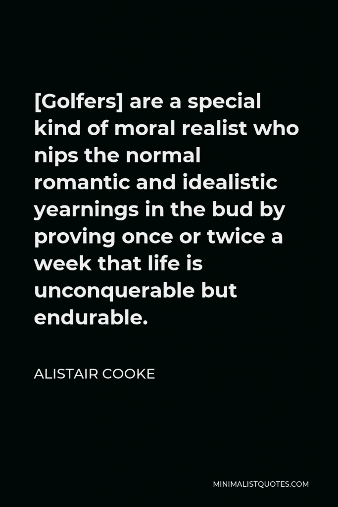 Alistair Cooke Quote - [Golfers] are a special kind of moral realist who nips the normal romantic and idealistic yearnings in the bud by proving once or twice a week that life is unconquerable but endurable.