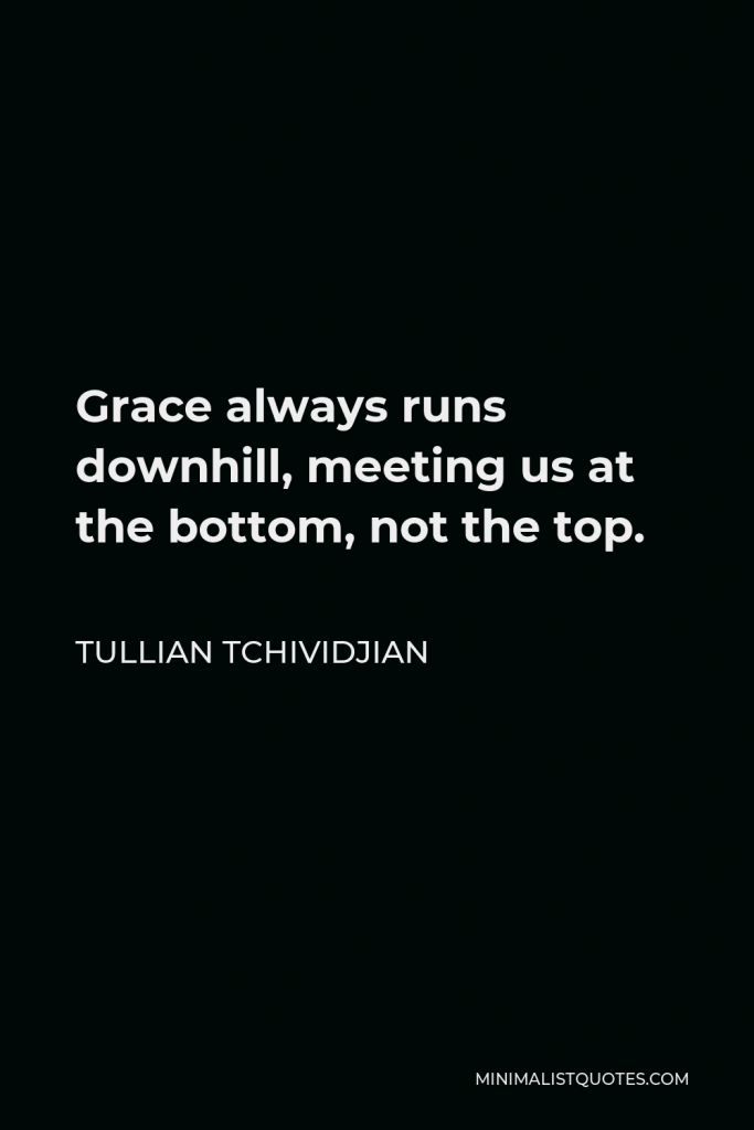 Tullian Tchividjian Quote - Grace always runs downhill, meeting us at the bottom, not the top.