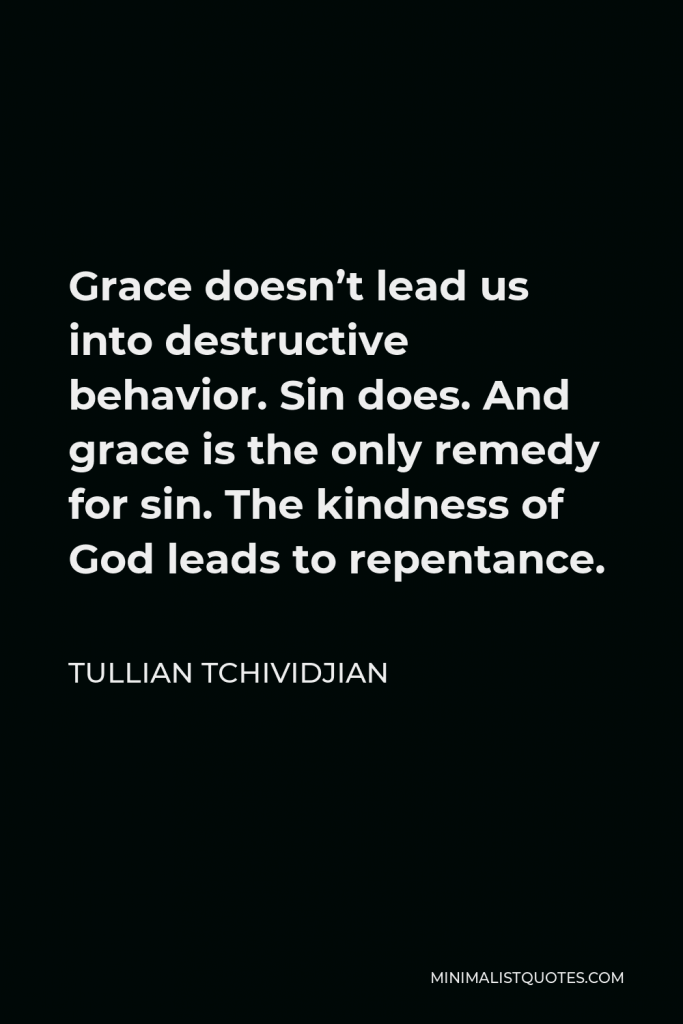 Tullian Tchividjian Quote - Grace doesn’t lead us into destructive behavior. Sin does. And grace is the only remedy for sin. The kindness of God leads to repentance.
