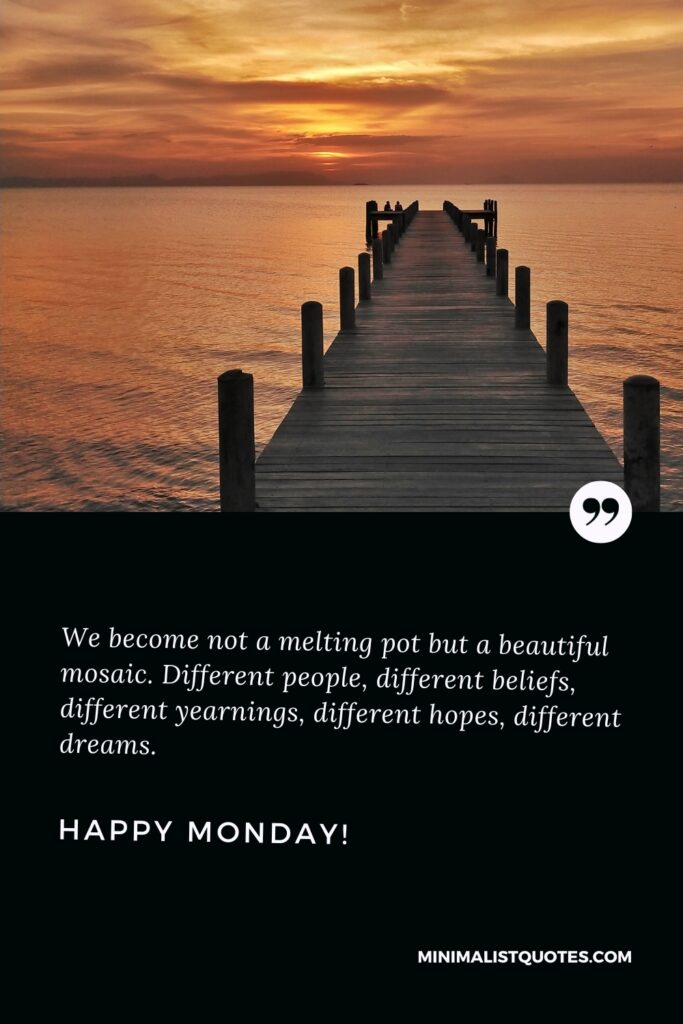 Happy Monday Greetings: We become not a melting pot but a beautiful mosaic. Different people, different beliefs, different yearnings, different hopes, different dreams. Happy Monday!