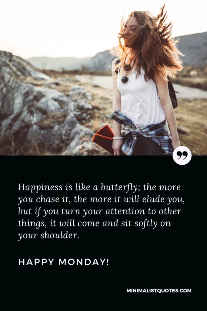 Happy Monday Motivation Thoughts: Happiness is like a butterfly; the more you chase it, the more it will elude you, but if you turn your attention to other things, it will come and sit softly on your shoulder. Happy Monday!