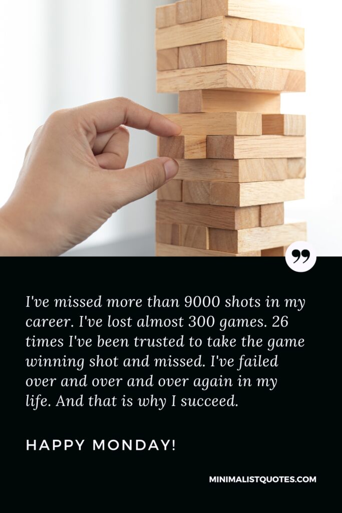 Happy Monday Motivational Quotes: I've missed more than 9000 shots in my career. I've lost almost 300 games. 26 times I've been trusted to take the game winning shot and missed. I've failed over and over and over again in my life. And that is why I succeed. Happy Monday!