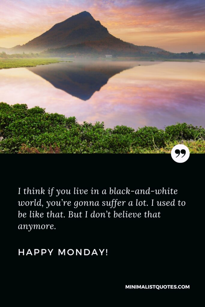 Happy Monday Positive Images: I think if you live in a black-and-white world, you’re gonna suffer a lot. I used to be like that. But I don’t believe that anymore. Happy Monday!
