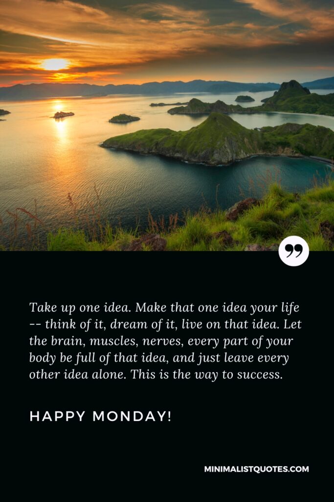 Happy Monday Thoughts: Take up one idea. Make that one idea your life -- think of it, dream of it, live on that idea. Let the brain, muscles, nerves, every part of your body be full of that idea, and just leave every other idea alone. This is the way to success. Happy Monday!