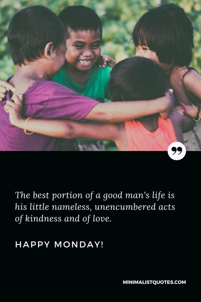 Happy Monday Thoughts: The best portion of a good man's life is his little nameless, unencumbered acts of kindness and of love. Happy Monday!