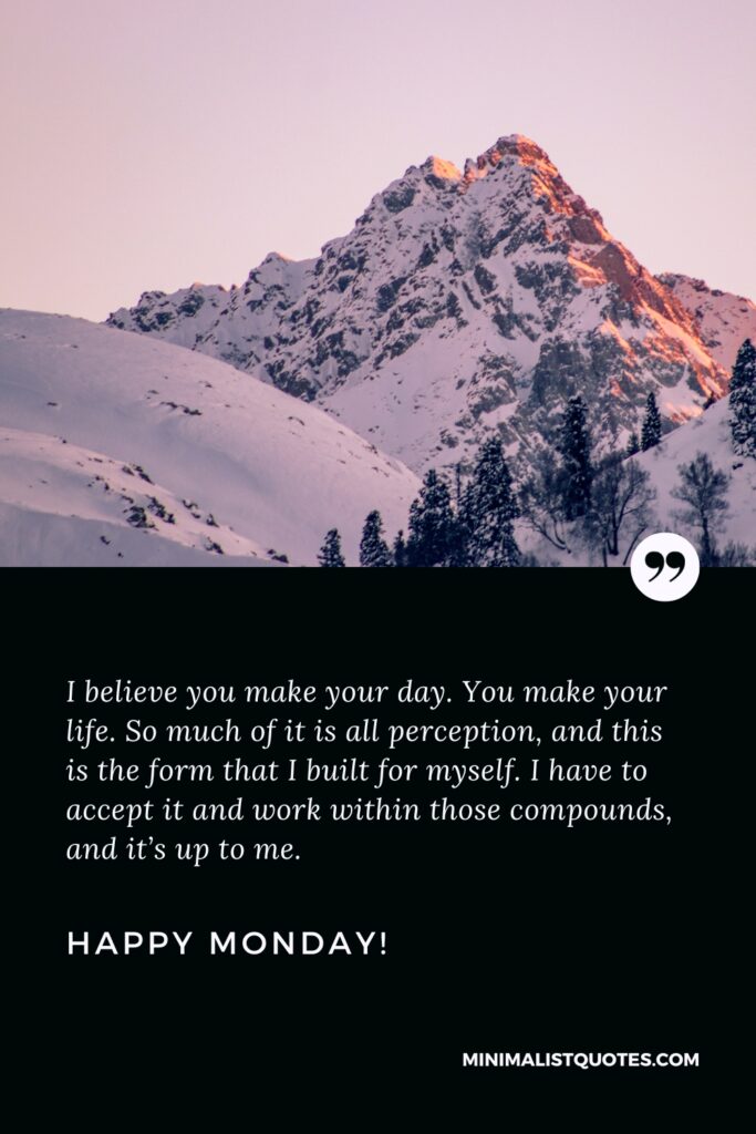 Happy Monday Thoughts: I believe you make your day. You make your life. So much of it is all perception, and this is the form that I built for myself. I have to accept it and work within those compounds, and it’s up to me. Happy Monday!