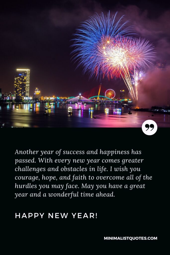 Happy New Year Wishes: Another year of success and happiness has passed. With every new year comes greater challenges and obstacles in life. I wish you courage, hope, and faith to overcome all of the hurdles you may face. May you have a great year and a wonderful time ahead. Happy New Year!