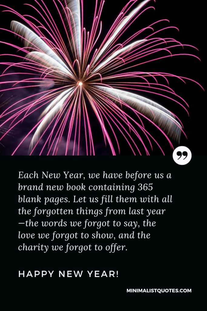 Happy New Year Wishes: Each New Year, we have before us a brand new book containing 365 blank pages. Let us fill them with all the forgotten things from last year—the words we forgot to say, the love we forgot to show, and the charity we forgot to offer. Happy New Year!