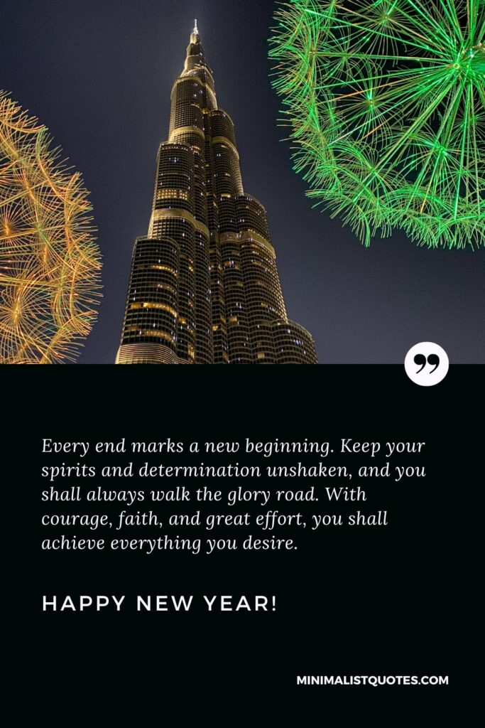 Happy New Year Wishes: Every end marks a new beginning. Keep your spirits and determination unshaken, and you shall always walk the glory road. With courage, faith, and great effort, you shall achieve everything you desire. Happy New Year!