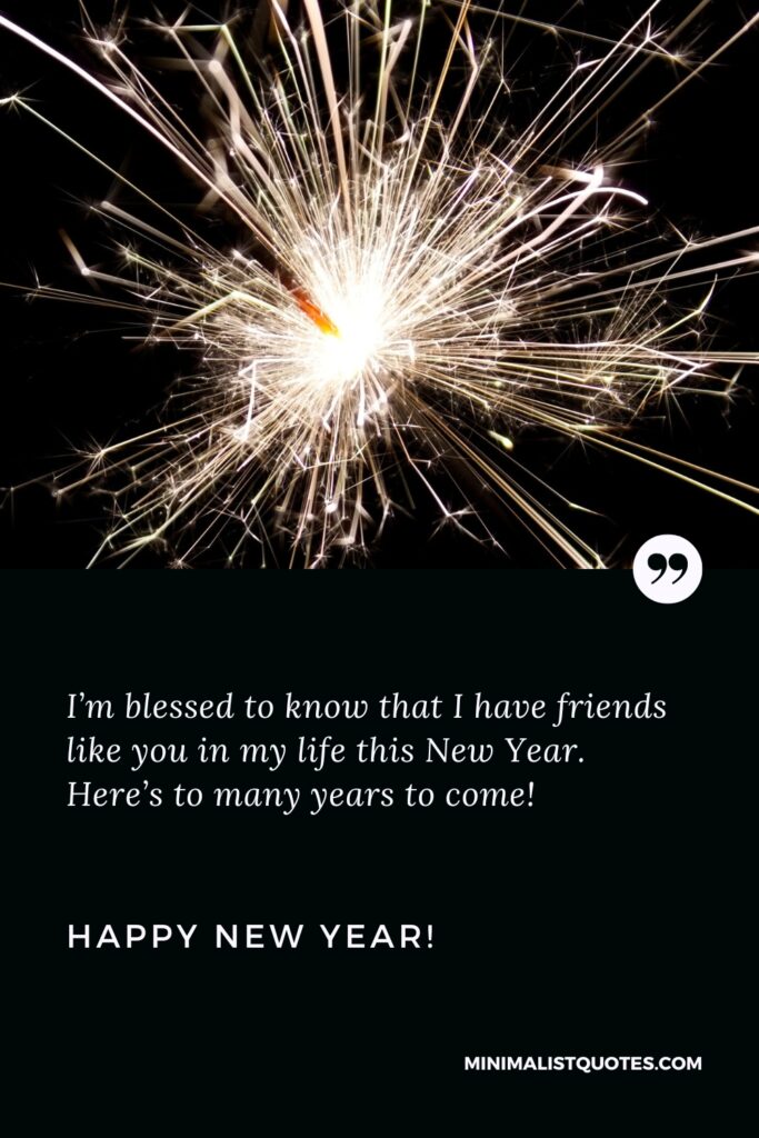 Happy New Year Wishes: I’m blessed to know that I have friends like you in my life this New Year. Here’s to many years to come! Happy New Year