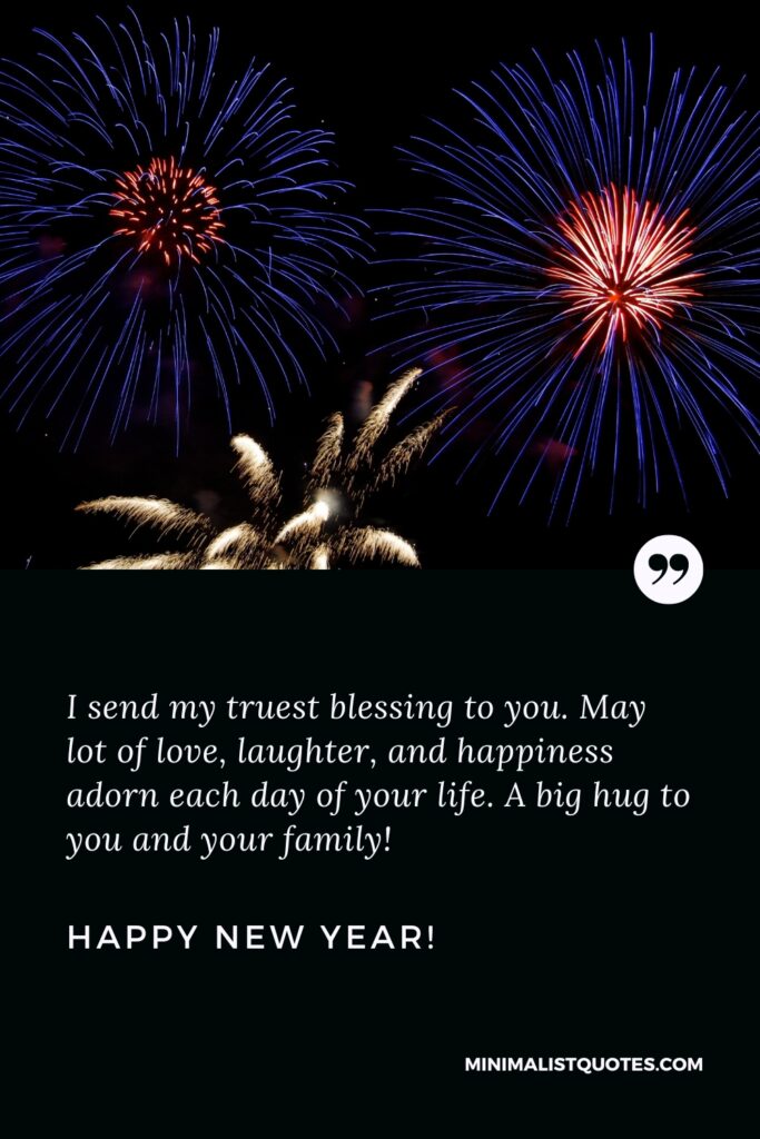 Happy New Year Wishes: I send my truest blessing to you. May lot of love, laughter, and happiness adorn each day of your life. A big hug to you and your family! Happy New Year!